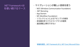 .NET Framework 4.8
を使い続けるケース
 マイグレーションが難しい技術を使う
 WCF (Windows Communication Foundation)
 .NET Remoting
 App Domain
 WF (Workflow Foundation)
 リフレクションによるアセンブリの保存
 非互換を伴うクラスライブラリの使用
 過去資産上移行できない
破壊的変更 - .NET Framework から .NET Core | Microsoft Docs
 