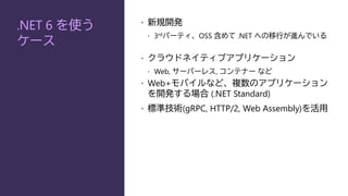 .NET 6 を使う
ケース
 新規開発
 3rdパーティ、OSS 含めて .NET への移行が進んでいる
 クラウドネイティブアプリケーション
 Web, サーバーレス, コンテナー など
 Web+モバイルなど、複数のアプリケーション
を開発する場合 (.NET Standard)
 標準技術(gRPC, HTTP/2, Web Assembly)を活用
 