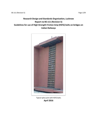 BS-111 (Revision 5) Page 1/39
Research Design and Standards Organization, Lucknow
Report no BS-111 (Revision 5)
Guidelines for use of High Strength Friction Grip (HSFG) bolts on bridges on
Indian Railways
Typical splice joint with HSFG bolts
April 2016
 