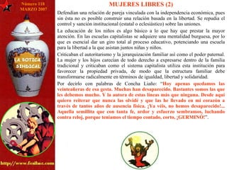 3 Número 118  MARZO 2007 MUJERES LIBRES (2) Defendían una relación de pareja vinculada con la independencia económica, pues sin ésta no es posible construir una relación basada en la libertad. Se repudia el control y sanción institucional (estatal o eclesiástico) sobre las uniones.  La educación de los niños es algo básico a lo que hay que prestar la mayor atención. En las escuelas capitalistas se adquiere una mentalidad burguesa, por lo que es esencial dar un giro total al proceso educativo, potenciando una escuela para la libertad a la que asistan juntos niñas y niños. Criticaban el autoritarismo y la jerarquización familiar así como el poder paternal. La mujer y los hijos carecían de todo derecho a expresarse dentro de la familia tradicional y criticaban como el sistema capitalista utiliza esta institución para favorecer la propiedad privada, de modo que la estructura familiar debe transformarse radicalmente en términos de igualdad, libertad y solidaridad. Por decirlo con palabras de Concha Liaño: “ Hoy apenas quedamos las veinteañeras de esa gesta. Muchas han desaparecido. Bastantes somos las que les debemos mucho. Y la autora de estas líneas más que ninguna. Desde aquí quiero reiterar que nunca las olvidé y que las he llevado en mi corazón a través de tantos años de ausencia física. ¡Ya véis, no hemos desaparecido!... Aquella semillita que con tanta fe, ardor y esfuerzo sembramos, luchando contra reloj, porque teníamos el tiempo contado, corto, ¡GERMINÓ! ”. 