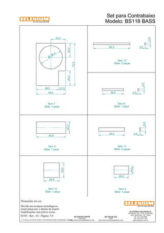 A L T O - F A L A N T E S 
Dimensões em cm. 
Devido aos avanços tecnológicos, 
reservamos-nos o direito de inserir 
modificações sem prévio aviso. 
ELETRÔNICA SELENIUM S.A. 
BR 386 Km 435 - CEP: 92.480-000 
Nova Santa Rita - RS - Brasil 
Tel.: (51) 479-4000 
Fax: (51) 479-1150 
www.selenium.com.br 
SELENIUM USA 
USA 
www.seleniumloudspeakers.com 
SELENIUM EUROPE 
Germany 
www.seleniumloudspeakers.com 
A L T O - F A L A N T E S 
03/03 - Rev.: 01 - Página: 5/5 
Ítem 12 
Ítem 7 
Qtde: 2 peças 
Qtde: 1 peça 
Ítem 9 
Qtde: 1 peça 
Ítem 10 
Qtde: 1 peça 
F:CAIXAS ACÚSTICASSET CONTRABAIXOBS118BASSBS118BASS 
Modelo: BS118 BASS 
14,0 
24,8 
25,0 
26,8 
36,0 
3,0 
2,0 
62,0 
44,0 
6,0 
2,0 
2,0 
3,0 
25,0 24,0 
38,0 12,0 
50,0 
25,0 
72,0 
39 ,5 Ø 
50,0 
20,0 
Ítem 8 
Qtde: 1 peça 
Ítem 11 
Qtde: 2 peças 
Ítem 3 
Qtde: 1 peça 
Set para Contrabaixo 
