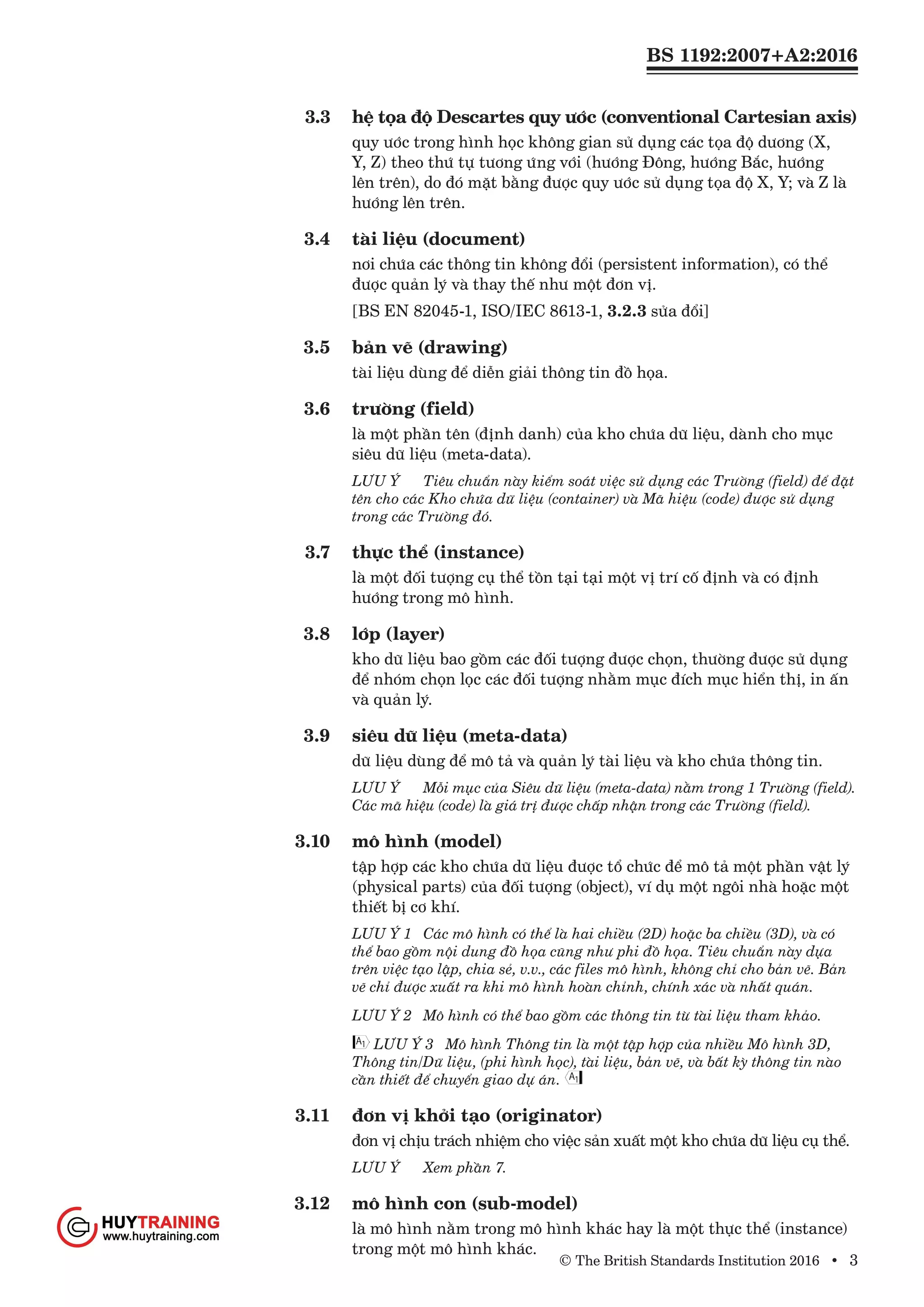 BS 1192:2007+A2:2016
© The British Standards Institution 2016 • 3
3.3	 hệ tọa độ Descartes quy ước (conventional Cartesian axis)
quy ước trong hình học không gian sử dụng các tọa độ dương (X,
Y, Z) theo thứ tự tương ứng với (hướng Đông, hướng Bắc, hướng
lên trên), do đó mặt bằng được quy ước sử dụng tọa độ X, Y; và Z là
hướng lên trên.
3.4	 tài liệu (document)
nơi chứa các thông tin không đổi (persistent information), có thể
được quản lý và thay thế như một đơn vị.
[BS EN 82045-1, ISO/IEC 8613-1, 3.2.3 sửa đổi]
3.5	 bản vẽ (drawing)
tài liệu dùng để diễn giải thông tin đồ họa.
3.6	 trường (field)
là một phần tên (định danh) của kho chứa dữ liệu, dành cho mục
siêu dữ liệu (meta-data).
LƯU Ý	 Tiêu chuẩn này kiểm soát việc sử dụng các Trường (field) để đặt
tên cho các Kho chứa dữ liệu (container) và Mã hiệu (code) được sử dụng
trong các Trường đó.
3.7	 thực thể (instance)
là một đối tượng cụ thể tồn tại tại một vị trí cố định và có định
hướng trong mô hình.
3.8	 lớp (layer)
kho dữ liệu bao gồm các đối tượng được chọn, thường được sử dụng
để nhóm chọn lọc các đối tượng nhằm mục đích mục hiển thị, in ấn
và quản lý.
3.9	 siêu dữ liệu (meta-data)
dữ liệu dùng để mô tả và quản lý tài liệu và kho chứa thông tin.
LƯU Ý	 Mỗi mục của Siêu dữ liệu (meta-data) nằm trong 1 Trường (field).
Các mã hiệu (code) là giá trị được chấp nhận trong các Trường (field).
3.10	 mô hình (model)
tập hợp các kho chứa dữ liệu được tổ chức để mô tả một phần vật lý
(physical parts) của đối tượng (object), ví dụ một ngôi nhà hoặc một
thiết bị cơ khí.
LƯU Ý 1	 Các mô hình có thể là hai chiều (2D) hoặc ba chiều (3D), và có
thể bao gồm nội dung đồ họa cũng như phi đồ họa. Tiêu chuẩn này dựa
trên việc tạo lập, chia sẻ, v.v., các files mô hình, không chỉ cho bản vẽ. Bản
vẽ chỉ được xuất ra khi mô hình hoàn chỉnh, chính xác và nhất quán.
LƯU Ý 2	 Mô hình có thể bao gồm các thông tin từ tài liệu tham khảo.
LƯU Ý 3 Mô hình Thông tin là một tập hợp của nhiều Mô hình 3D,
Thông tin/Dữ liệu, (phi hình học), tài liệu, bản vẽ, và bất kỳ thông tin nào
cần thiết để chuyển giao dự án.
3.11	 đơn vị khởi tạo (originator)
đơn vị chịu trách nhiệm cho việc sản xuất một kho chứa dữ liệu cụ thể.
LƯU Ý	 Xem phần 7.
3.12	 mô hình con (sub-model)
là mô hình nằm trong mô hình khác hay là một thực thể (instance)
trong một mô hình khác.
www.Huytraining.com
 