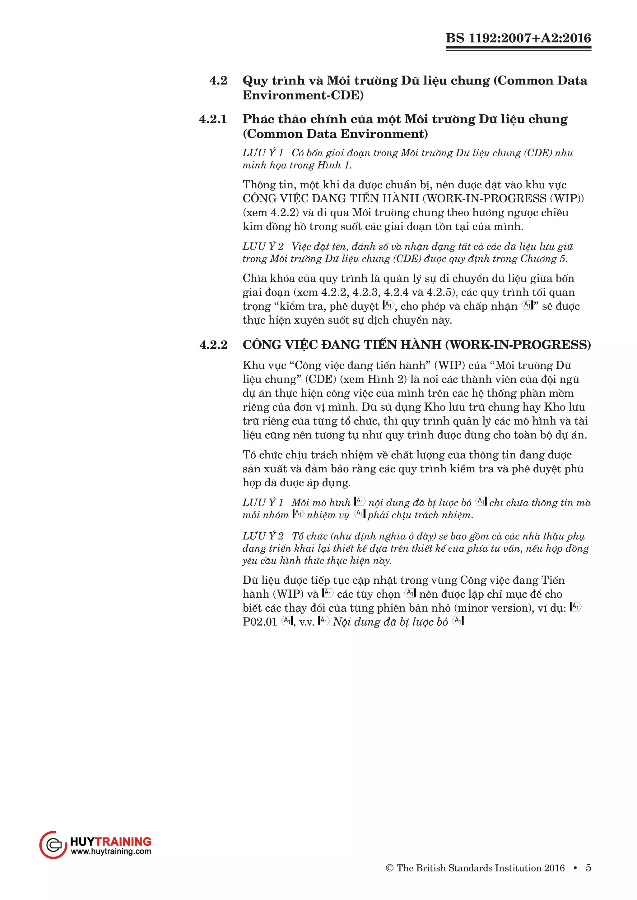 BS 1192:2007+A2:2016
© The British Standards Institution 2016 • 5
4.2	 Quy trình và Môi trường Dữ liệu chung (Common Data
Environment-CDE)
4.2.1	 Phác thảo chính của một Môi trường Dữ liệu chung
(Common Data Environment)
LƯU Ý 1	 Có bốn giai đoạn trong Môi trường Dữ liệu chung (CDE) như
minh họa trong Hình 1.
Thông tin, một khi đã được chuẩn bị, nên được đặt vào khu vực
CÔNG VIỆC ĐANG TIẾN HÀNH (WORK-IN-PROGRESS (WIP))
(xem 4.2.2) và đi qua Môi trường chung theo hướng ngược chiều
kim đồng hồ trong suốt các giai đoạn tồn tại của mình.
LƯU Ý 2	 Việc đặt tên, đánh số và nhận dạng tất cả các dữ liệu lưu giữ
trong Môi trường Dữ liệu chung (CDE) được quy định trong Chương 5.
Chìa khóa của quy trình là quản lý sự di chuyển dữ liệu giữa bốn
giai đoạn (xem 4.2.2, 4.2.3, 4.2.4 và 4.2.5), các quy trình tối quan
trọng “kiểm tra, phê duyệt , cho phép và chấp nhận ” sẽ được
thực hiện xuyên suốt sự dịch chuyển này.
4.2.2	 CÔNG VIỆC ĐANG TIẾN HÀNH (WORK-IN-PROGRESS)
Khu vực “Công việc đang tiến hành” (WIP) của “Môi trường Dữ
liệu chung” (CDE) (xem Hình 2) là nơi các thành viên của đội ngũ
dự án thực hiện công việc của mình trên các hệ thống phần mềm
riêng của đơn vị mình. Dù sử dụng Kho lưu trữ chung hay Kho lưu
trữ riêng của từng tổ chức, thì quy trình quản lý các mô hình và tài
liệu cũng nên tương tự như quy trình được dùng cho toàn bộ dự án.
Tổ chức chịu trách nhiệm về chất lượng của thông tin đang được
sản xuất và đảm bảo rằng các quy trình kiểm tra và phê duyệt phù
hợp đã được áp dụng.
LƯU Ý 1	 Mỗi mô hình nội dung đã bị lược bỏ chỉ chứa thông tin mà
mỗi nhóm nhiệm vụ phải chịu trách nhiệm.
LƯU Ý 2	 Tổ chức (như định nghĩa ở đây) sẽ bao gồm cả các nhà thầu phụ
đang triển khai lại thiết kế dựa trên thiết kế của phía tư vấn, nếu hợp đồng
yêu cầu hình thức thực hiện này.
Dữ liệu được tiếp tục cập nhật trong vùng Công việc đang Tiến
hành (WIP) và các tùy chọn nên được lập chỉ mục để cho
biết các thay đổi của từng phiên bản nhỏ (minor version), ví dụ:
P02.01 , v.v. Nội dung đã bị lược bỏ
www.Huytraining.com
 