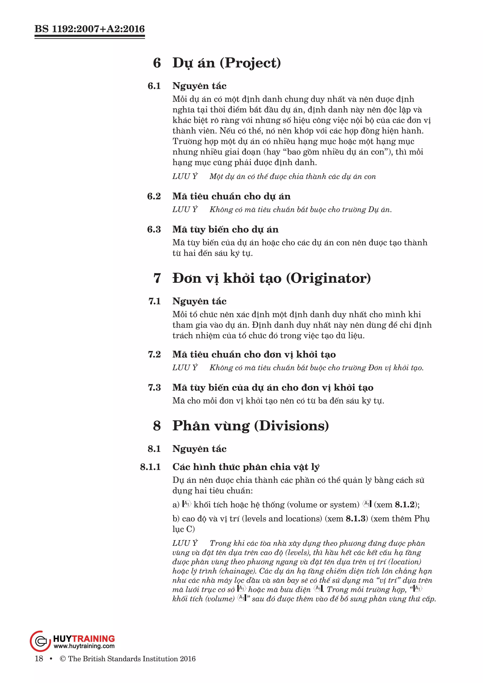 BS 1192:2007+A2:2016
18 • © The British Standards Institution 2016
6	 Dự án (Project)
6.1	 Nguyên tắc
Mỗi dự án có một định danh chung duy nhất và nên được định
nghĩa tại thời điểm bắt đầu dự án, định danh này nên độc lập và
khác biệt rõ ràng với những số hiệu công việc nội bộ của các đơn vị
thành viên. Nếu có thể, nó nên khớp với các hợp đồng hiện hành.
Trường hợp một dự án có nhiều hạng mục hoặc một hạng mục
nhưng nhiều giai đoạn (hay “bao gồm nhiều dự án con”), thì mỗi
hạng mục cũng phải được định danh.
LƯU Ý	 Một dự án có thể được chia thành các dự án con
6.2	 Mã tiêu chuẩn cho dự án
LƯU Ý	 Không có mã tiêu chuẩn bắt buộc cho trường Dự án.
6.3	 Mã tùy biến cho dự án
Mã tùy biến của dự án hoặc cho các dự án con nên được tạo thành
từ hai đến sáu ký tự.
7	 Đơn vị khởi tạo (Originator)
7.1	 Nguyên tắc
Mỗi tổ chức nên xác định một định danh duy nhất cho mình khi
tham gia vào dự án. Định danh duy nhất này nên dùng để chỉ định
trách nhiệm của tổ chức đó trong việc tạo dữ liệu.
7.2	 Mã tiêu chuẩn cho đơn vị khởi tạo
LƯU Ý	 Không có mã tiêu chuẩn bắt buộc cho trường Đơn vị khởi tạo.
7.3	 Mã tùy biến của dự án cho đơn vị khởi tạo
Mã cho mỗi đơn vị khởi tạo nên có từ ba đến sáu ký tự.
8	 Phân vùng (Divisions)
8.1	 Nguyên tắc
8.1.1	 Các hình thức phân chia vật lý
Dự án nên được chia thành các phần có thể quản lý bằng cách sử
dụng hai tiêu chuẩn:
a) khối tích hoặc hệ thống (volume or system) (xem 8.1.2);
b) cao độ và vị trí (levels and locations) (xem 8.1.3) (xem thêm Phụ
lục C)
LƯU Ý	 Trong khi các tòa nhà xây dựng theo phương đứng được phân
vùng và đặt tên dựa trên cao độ (levels), thì hầu hết các kết cấu hạ tầng
được phân vùng theo phương ngang và đặt tên dựa trên vị trí (location)
hoặc lý trình (chainage). Các dự án hạ tầng chiếm diện tích lớn chẳng hạn
như các nhà máy lọc dầu và sân bay sẽ có thể sử dụng mã “vị trí” dựa trên
mã lưới trục cơ sở hoặc mã bưu điện . Trong mỗi trường hợp, “
khối tích (volume) ” sau đó được thêm vào để bổ sung phân vùng thứ cấp.
www.Huytraining.com
 