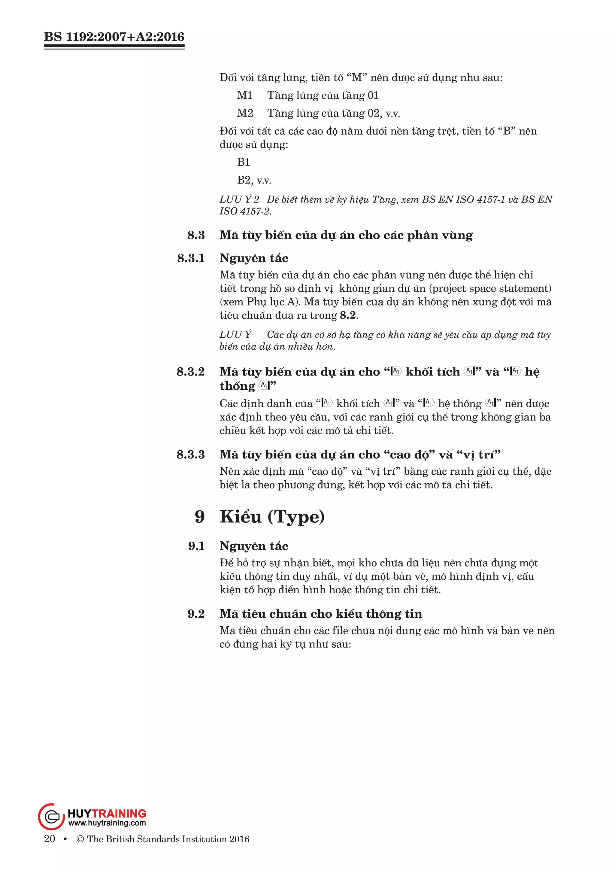 BS 1192:2007+A2:2016
20 • © The British Standards Institution 2016
Đối với tầng lửng, tiền tố “M” nên được sử dụng như sau:
	 M1 	 Tầng lửng của tầng 01
	 M2 	 Tầng lửng của tầng 02, v.v.
Đối với tất cả các cao độ nằm dưới nền tầng trệt, tiền tố “B” nên
được sử dụng:
	B1
	 B2, v.v.
LƯU Ý 2	 Để biết thêm về ký hiệu Tầng, xem BS EN ISO 4157-1 và BS EN
ISO 4157-2.
8.3	 Mã tùy biến của dự án cho các phân vùng
8.3.1	 Nguyên tắc
Mã tùy biến của dự án cho các phân vùng nên được thể hiện chi
tiết trong hồ sơ định vị không gian dự án (project space statement)
(xem Phụ lục A). Mã tùy biến của dự án không nên xung đột với mã
tiêu chuẩn đưa ra trong 8.2.
LƯU Ý	 Các dự án cơ sở hạ tầng có khả năng sẽ yêu cầu áp dụng mã tùy
biến của dự án nhiều hơn.
8.3.2	 Mã tùy biến của dự án cho “ khối tích ” và “ hệ
thống ”
Các định danh của “ khối tích ” và “ hệ thống ” nên được
xác định theo yêu cầu, với các ranh giới cụ thể trong không gian ba
chiều kết hợp với các mô tả chi tiết.
8.3.3	 Mã tùy biến của dự án cho “cao độ” và “vị trí”
Nên xác định mã “cao độ” và “vị trí” bằng các ranh giới cụ thể, đặc
biệt là theo phương đứng, kết hợp với các mô tả chi tiết.
9	 Kiểu (Type)
9.1	 Nguyên tắc
Để hỗ trợ sự nhận biết, mọi kho chứa dữ liệu nên chứa đựng một
kiểu thông tin duy nhất, ví dụ một bản vẽ, mô hình định vị, cấu
kiện tổ hợp điển hình hoặc thông tin chi tiết.
9.2	 Mã tiêu chuẩn cho kiểu thông tin
Mã tiêu chuẩn cho các file chứa nội dung các mô hình và bản vẽ nên
có đúng hai ký tự như sau:
www.Huytraining.com
 