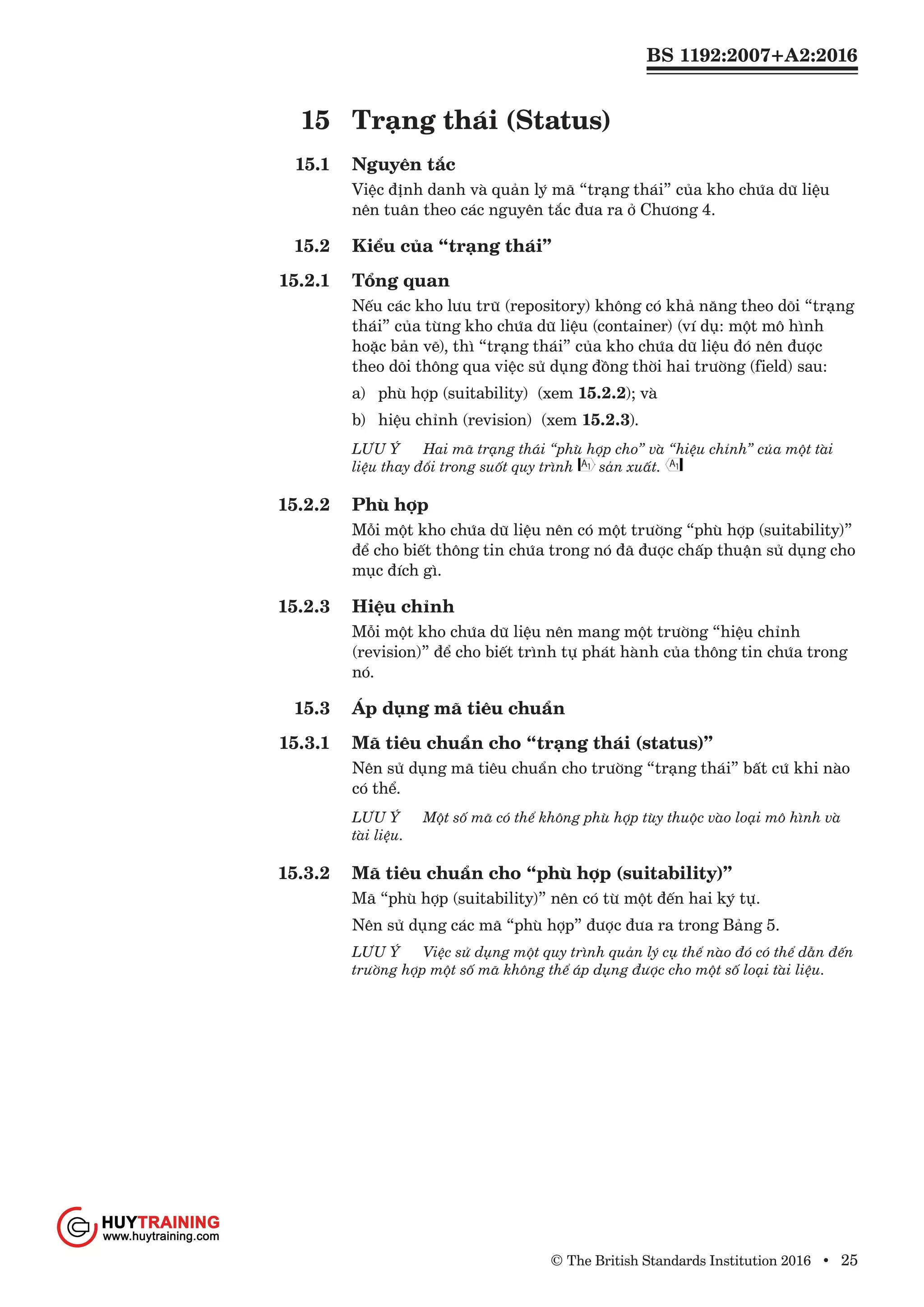 BS 1192:2007+A2:2016
© The British Standards Institution 2016 • 25
15	 Trạng thái (Status)
15.1	 Nguyên tắc
Việc định danh và quản lý mã “trạng thái” của kho chứa dữ liệu
nên tuân theo các nguyên tắc đưa ra ở Chương 4.
15.2	 Kiểu của “trạng thái”
15.2.1	 Tổng quan
Nếu các kho lưu trữ (repository) không có khả năng theo dõi “trạng
thái” của từng kho chứa dữ liệu (container) (ví dụ: một mô hình
hoặc bản vẽ), thì “trạng thái” của kho chứa dữ liệu đó nên được
theo dõi thông qua việc sử dụng đồng thời hai trường (field) sau:
a)	 phù hợp (suitability) (xem 15.2.2); và
b)	 hiệu chỉnh (revision) (xem 15.2.3).
LƯU Ý	 Hai mã trạng thái “phù hợp cho” và “hiệu chỉnh” của một tài
liệu thay đổi trong suốt quy trình sản xuất.
15.2.2	 Phù hợp
Mỗi một kho chứa dữ liệu nên có một trường “phù hợp (suitability)”
để cho biết thông tin chứa trong nó đã được chấp thuận sử dụng cho
mục đích gì.
15.2.3	 Hiệu chỉnh
Mỗi một kho chứa dữ liệu nên mang một trường “hiệu chỉnh
(revision)” để cho biết trình tự phát hành của thông tin chứa trong
nó.
15.3	 Áp dụng mã tiêu chuẩn
15.3.1	 Mã tiêu chuẩn cho “trạng thái (status)”
Nên sử dụng mã tiêu chuẩn cho trường “trạng thái” bất cứ khi nào
có thể.
LƯU Ý	 Một số mã có thể không phù hợp tùy thuộc vào loại mô hình và
tài liệu.
15.3.2	 Mã tiêu chuẩn cho “phù hợp (suitability)”
Mã “phù hợp (suitability)” nên có từ một đến hai ký tự.
Nên sử dụng các mã “phù hợp” được đưa ra trong Bảng 5.
LƯU Ý 	 Việc sử dụng một quy trình quản lý cụ thể nào đó có thể dẫn đến
trường hợp một số mã không thể áp dụng được cho một số loại tài liệu.
www.Huytraining.com
 