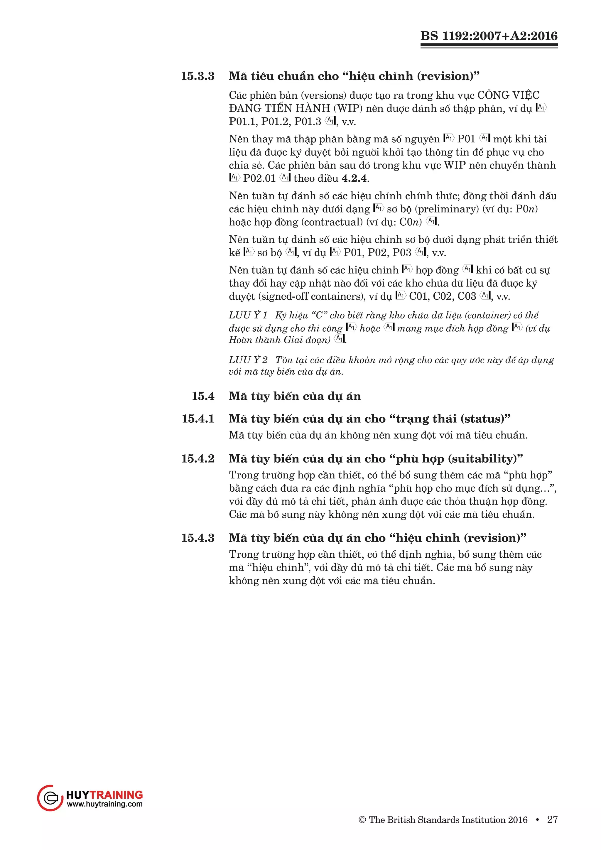BS 1192:2007+A2:2016
© The British Standards Institution 2016 • 27
15.3.3	 Mã tiêu chuẩn cho “hiệu chỉnh (revision)”
Các phiên bản (versions) được tạo ra trong khu vực CÔNG VIỆC
ĐANG TIẾN HÀNH (WIP) nên được đánh số thập phân, ví dụ
P01.1, P01.2, P01.3 , v.v.
Nên thay mã thập phân bằng mã số nguyên P01 một khi tài
liệu đã được ký duyệt bởi người khởi tạo thông tin để phục vụ cho
chia sẻ. Các phiên bản sau đó trong khu vực WIP nên chuyển thành
P02.01 theo điều 4.2.4.
Nên tuần tự đánh số các hiệu chỉnh chính thức; đồng thời đánh dấu
các hiệu chỉnh này dưới dạng sơ bộ (preliminary) (ví dụ: P0n)
hoặc hợp đồng (contractual) (ví dụ: C0n) .
Nên tuần tự đánh số các hiệu chỉnh sơ bộ dưới dạng phát triển thiết
kế sơ bộ , ví dụ P01, P02, P03 , v.v.
Nên tuần tự đánh số các hiệu chỉnh hợp đồng khi có bất cứ sự
thay đổi hay cập nhật nào đối với các kho chứa dữ liệu đã được ký
duyệt (signed-off containers), ví dụ C01, C02, C03 , v.v.
LƯU Ý 1	 Ký hiệu “C” cho biết rằng kho chứa dữ liệu (container) có thể
được sử dụng cho thi công hoặc mang mục đích hợp đồng (ví dụ
Hoàn thành Giai đoạn) .
LƯU Ý 2 	 Tồn tại các điều khoản mở rộng cho các quy ước này để áp dụng
với mã tùy biến của dự án.
15.4	 Mã tùy biến của dự án
15.4.1	 Mã tùy biến của dự án cho “trạng thái (status)”
Mã tùy biến của dự án không nên xung đột với mã tiêu chuẩn.
15.4.2	 Mã tùy biến của dự án cho “phù hợp (suitability)”
Trong trường hợp cần thiết, có thể bổ sung thêm các mã “phù hợp”
bằng cách đưa ra các định nghĩa “phù hợp cho mục đích sử dụng…”,
với đầy đủ mô tả chi tiết, phản ánh được các thỏa thuận hợp đồng.
Các mã bổ sung này không nên xung đột với các mã tiêu chuẩn.
15.4.3	 Mã tùy biến của dự án cho “hiệu chỉnh (revision)”
Trong trường hợp cần thiết, có thể định nghĩa, bổ sung thêm các
mã “hiệu chỉnh”, với đầy đủ mô tả chi tiết. Các mã bổ sung này
không nên xung đột với các mã tiêu chuẩn.
www.Huytraining.com
 