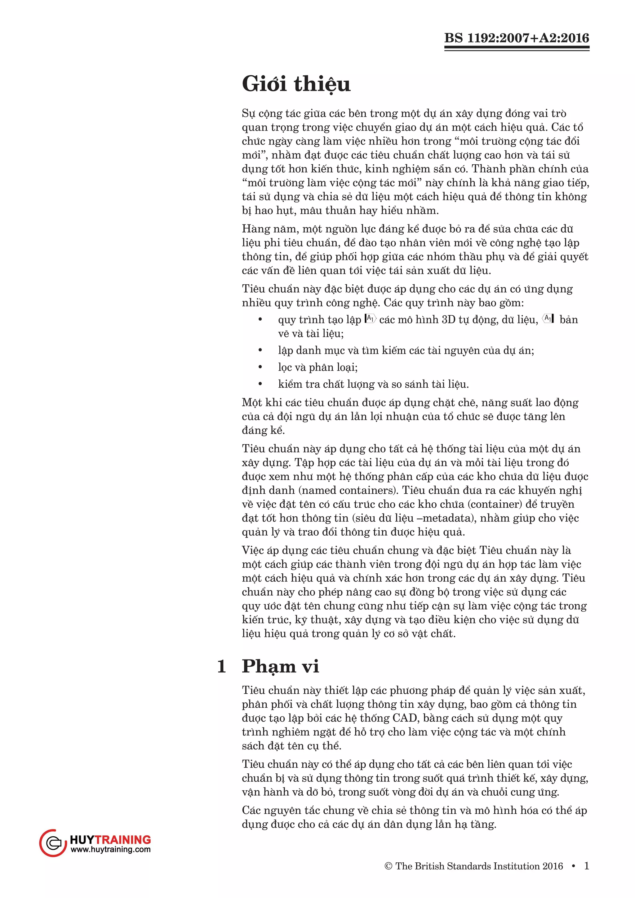 BS 1192:2007+A2:2016
© The British Standards Institution 2016 • 1
Giới thiệu
Sự cộng tác giữa các bên trong một dự án xây dựng đóng vai trò
quan trọng trong việc chuyển giao dự án một cách hiệu quả. Các tổ
chức ngày càng làm việc nhiều hơn trong “môi trường cộng tác đổi
mới”, nhằm đạt được các tiêu chuẩn chất lượng cao hơn và tái sử
dụng tốt hơn kiến thức, kinh nghiệm sẵn có. Thành phần chính của
“môi trường làm việc cộng tác mới” này chính là khả năng giao tiếp,
tái sử dụng và chia sẻ dữ liệu một cách hiệu quả để thông tin không
bị hao hụt, mâu thuẫn hay hiểu nhầm.
Hàng năm, một nguồn lực đáng kể được bỏ ra để sửa chữa các dữ
liệu phi tiêu chuẩn, để đào tạo nhân viên mới về công nghệ tạo lập
thông tin, để giúp phối hợp giữa các nhóm thầu phụ và để giải quyết
các vấn đề liên quan tới việc tái sản xuất dữ liệu.
Tiêu chuẩn này đặc biệt được áp dụng cho các dự án có ứng dụng
nhiều quy trình công nghệ. Các quy trình này bao gồm:
•	 quy trình tạo lập các mô hình 3D tự động, dữ liệu, bản
vẽ và tài liệu;
•	 lập danh mục và tìm kiếm các tài nguyên của dự án;
•	 lọc và phân loại;
•	 kiểm tra chất lượng và so sánh tài liệu.
Một khi các tiêu chuẩn được áp dụng chặt chẽ, năng suất lao động
của cả đội ngũ dự án lẫn lợi nhuận của tổ chức sẽ được tăng lên
đáng kể.
Tiêu chuẩn này áp dụng cho tất cả hệ thống tài liệu của một dự án
xây dựng. Tập hợp các tài liệu của dự án và mỗi tài liệu trong đó
được xem như một hệ thống phân cấp của các kho chứa dữ liệu được
định danh (named containers). Tiêu chuẩn đưa ra các khuyến nghị
về việc đặt tên có cấu trúc cho các kho chứa (container) để truyền
đạt tốt hơn thông tin (siêu dữ liệu –metadata), nhằm giúp cho việc
quản lý và trao đổi thông tin được hiệu quả.
Việc áp dụng các tiêu chuẩn chung và đặc biệt Tiêu chuẩn này là
một cách giúp các thành viên trong đội ngũ dự án hợp tác làm việc
một cách hiệu quả và chính xác hơn trong các dự án xây dựng. Tiêu
chuẩn này cho phép nâng cao sự đồng bộ trong việc sử dụng các
quy ước đặt tên chung cũng như tiếp cận sự làm việc cộng tác trong
kiến trúc, kỹ thuật, xây dựng và tạo điều kiện cho việc sử dụng dữ
liệu hiệu quả trong quản lý cơ sở vật chất.
1	 Phạm vi
Tiêu chuẩn này thiết lập các phương pháp để quản lý việc sản xuất,
phân phối và chất lượng thông tin xây dựng, bao gồm cả thông tin
được tạo lập bởi các hệ thống CAD, bằng cách sử dụng một quy
trình nghiêm ngặt để hỗ trợ cho làm việc cộng tác và một chính
sách đặt tên cụ thể.
Tiêu chuẩn này có thể áp dụng cho tất cả các bên liên quan tới việc
chuẩn bị và sử dụng thông tin trong suốt quá trình thiết kế, xây dựng,
vận hành và dỡ bỏ, trong suốt vòng đời dự án và chuỗi cung ứng.
Các nguyên tắc chung về chia sẻ thông tin và mô hình hóa có thể áp
dụng được cho cả các dự án dân dụng lẫn hạ tầng.
www.Huytraining.com
 