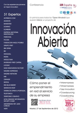 Con las experiencias pioneras   Conferencia
en Open Innovation



31 Expertos                                                                # I nnovacio n iiR



ADTRIBOO.COM                    En primicia para todos los “Open Mindeds”que
AKAMON
                                quieren liderar un proyecto de
BANKINTER
DOMMO
ELZABURU
EMPRESA NACIONAL
INNOVACION
FERROVIAL
                                Innovación
FICOSA
FUNDACION HAZLO POSIBLE
GRUPO ITNET
IBM SPAIN
IBV
                                  Abierta
IDEAS4ALL
INDRA
INTELECTIUM
INVEREADY FIRST CAPITAL
LOOGIC
M2M INNOVATION FACTORY
MADRID EMPRENDE
MADRID NETWORK
MIK
ORANGE
REPSOL                                                                  Interempresas
                                Cómo poner el
RIM-BLACKBERRY
                                                                        Intraempresas
SEINNOVA-FEDIT                  emprendimiento
                                                                        User Innovation
STARBUCKS SPAIN & PORTUGAL
                                en red al servicio                      Crowdsourcing
TELEFONICA
TERRITORIO CREATIVO             de su empresa                           Crowdfunding




                                                                                                      !
UCM-ORANGE INFORMATION
SOCIETY CHAIR                             Inscríbase ahora                   Inscríbase por
                                           902 12 10 15
UNIVERSIDAD REY JUAN
CARLOS
                                          inscrip@iir.es • www.iir.es
                                                                             399 €
                                                                               si efectúa el pago
                                                                                    antes del
VERTI                           Madrid, 27 de Septiembre de 2012                27 de Julio
                                                                                (ver contraportada)
 