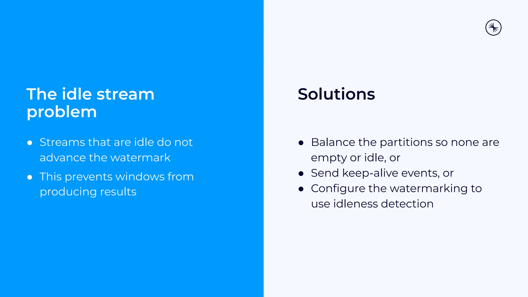 The idle stream problem ● Streams that are idle do not advance the watermark ● This prevents windows from producing results Solutions ● Balance the partitions so none are empty or idle, or ● Send keep-alive events, or ● Conﬁgure the watermarking to use idleness detection 