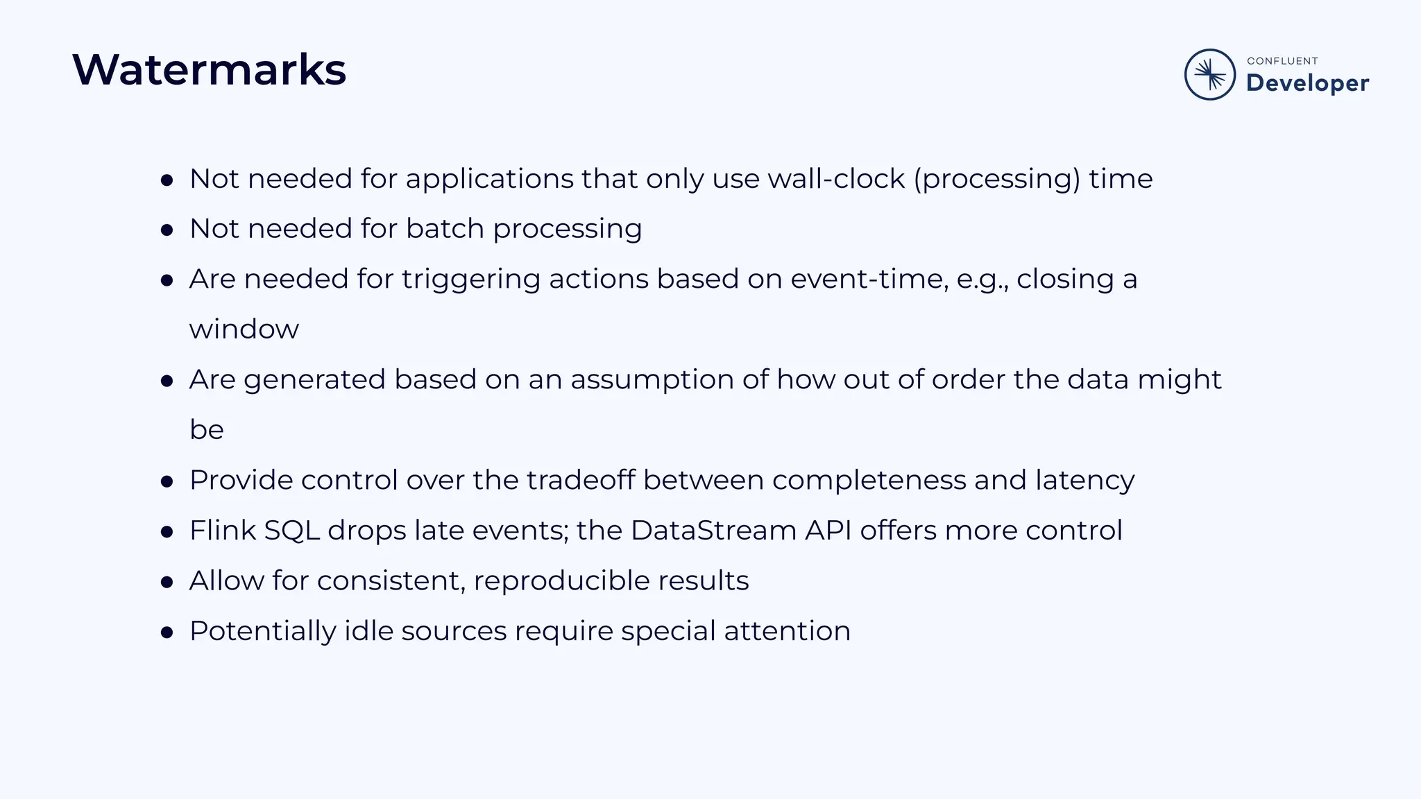 Watermarks ● Not needed for applications that only use wall-clock (processing) time ● Not needed for batch processing ● Are needed for triggering actions based on event-time, e.g., closing a window ● Are generated based on an assumption of how out of order the data might be ● Provide control over the tradeoff between completeness and latency ● Flink SQL drops late events; the DataStream API offers more control ● Allow for consistent, reproducible results ● Potentially idle sources require special attention 