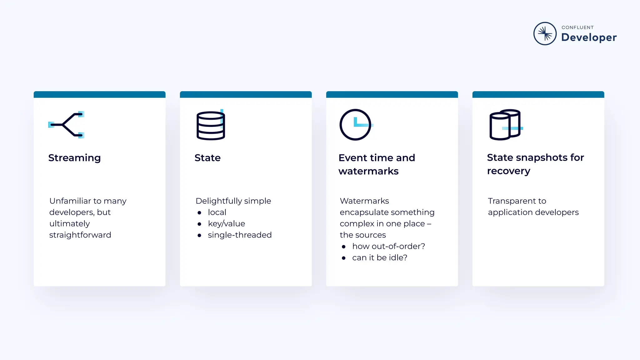 Streaming Unfamiliar to many developers, but ultimately straightforward Watermarks encapsulate something complex in one place – the sources ● how out-of-order? ● can it be idle? Transparent to application developers State snapshots for recovery Delightfully simple ● local ● key/value ● single-threaded State Event time and watermarks 