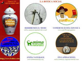 8 LA BOTICA SOCIAL DERRIBEMOS EL MURO web.es. amnesty .org/muro-de- israel COMERCIO JUSTO: ESPANICA www.nodo50.org/ espanica ANIMA NATURALIS www. animanaturalis .org FIN LAPIDACIONES web.es. amnesty .org/pena-muerte- iran Número 133  SEPTIEMBRE 2007 