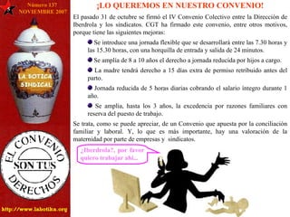 5 Número 137  NOVIEMBRE 2007 ¡LO QUEREMOS EN NUESTRO CONVENIO! El pasado 31 de octubre se firmó el IV Convenio Colectivo entre la Dirección de Iberdrola y los sindicatos. CGT ha firmado este convenio, entre otros motivos, porque tiene las siguientes mejoras: Se introduce una jornada flexible que se desarrollará entre las 7.30 horas y las 15.30 horas, con una horquilla de entrada y salida de 24 minutos. Se amplía de 8 a 10 años el derecho a jornada reducida por hijos a cargo. La madre tendrá derecho a 15 días extra de permiso retribuido antes del parto. Jornada reducida de 5 horas diarias cobrando el salario íntegro durante 1 año. Se amplía, hasta los 3 años, la excedencia por razones familiares con reserva del puesto de trabajo. Se trata, como se puede apreciar, de un Convenio que apuesta por la conciliación familiar y laboral. Y, lo que es más importante, hay una valoración de la maternidad por parte de empresas y  sindicatos. ¿Iberdrola?, por favor quiero trabajar ahí... 