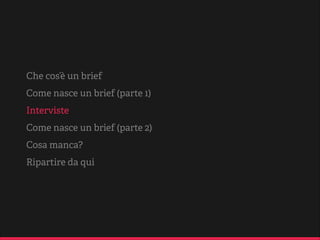 brief e brieﬁng
To brief dall’inglese, si traduce in italiano con
“dare informazioni”.
Dunque, si deﬁnisce brieﬁng un breve incontro in
cui vengono impartite sintetiche informazioni e
dire ive in merito a un proge o o a un piano
d’azione.
Sovente, nel corso del brieﬁng viene reda o un
documento (brief), che riporta le informazioni e le
linee guida per la lavorazione del proge o.
[...]
Fonte: Sapere.it di De Agostini

 