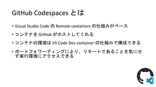 GitHub Codespaces とは
• Visual Studio Code の Remote containers の仕組みがベース
• コンテナを GitHub がホストしてくれる
• コンテナの環境は VS Code Dev container の仕組みで構成できる
• ポートフォワーディングにより、リモートであることを気にせ
ず実行環境にアクセスできる
 
