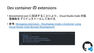 Dev container の extensions
• devcontainer.json に記述することにより、Visual Studio Code の拡
張機能をプリインストールしておける
• 参考: Managing extensions - Developing inside a Container using
Visual Studio Code Remote Development
 