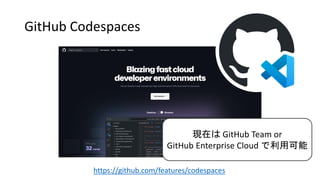 GitHub Codespaces
https://github.com/features/codespaces
現在は GitHub Team or
GitHub Enterprise Cloud で利用可能
 