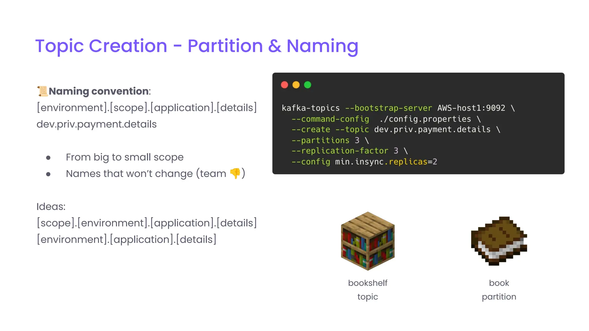 Topic Creation - Partition & Naming
📜Naming convention:
[environment].[scope].[application].[details]
dev.priv.payment.details
● From big to small scope
● Names that won’t change (team 👎)
Ideas:
[scope].[environment].[application].[details]
[environment].[application].[details]
bookshelf
topic
book
partition
 
