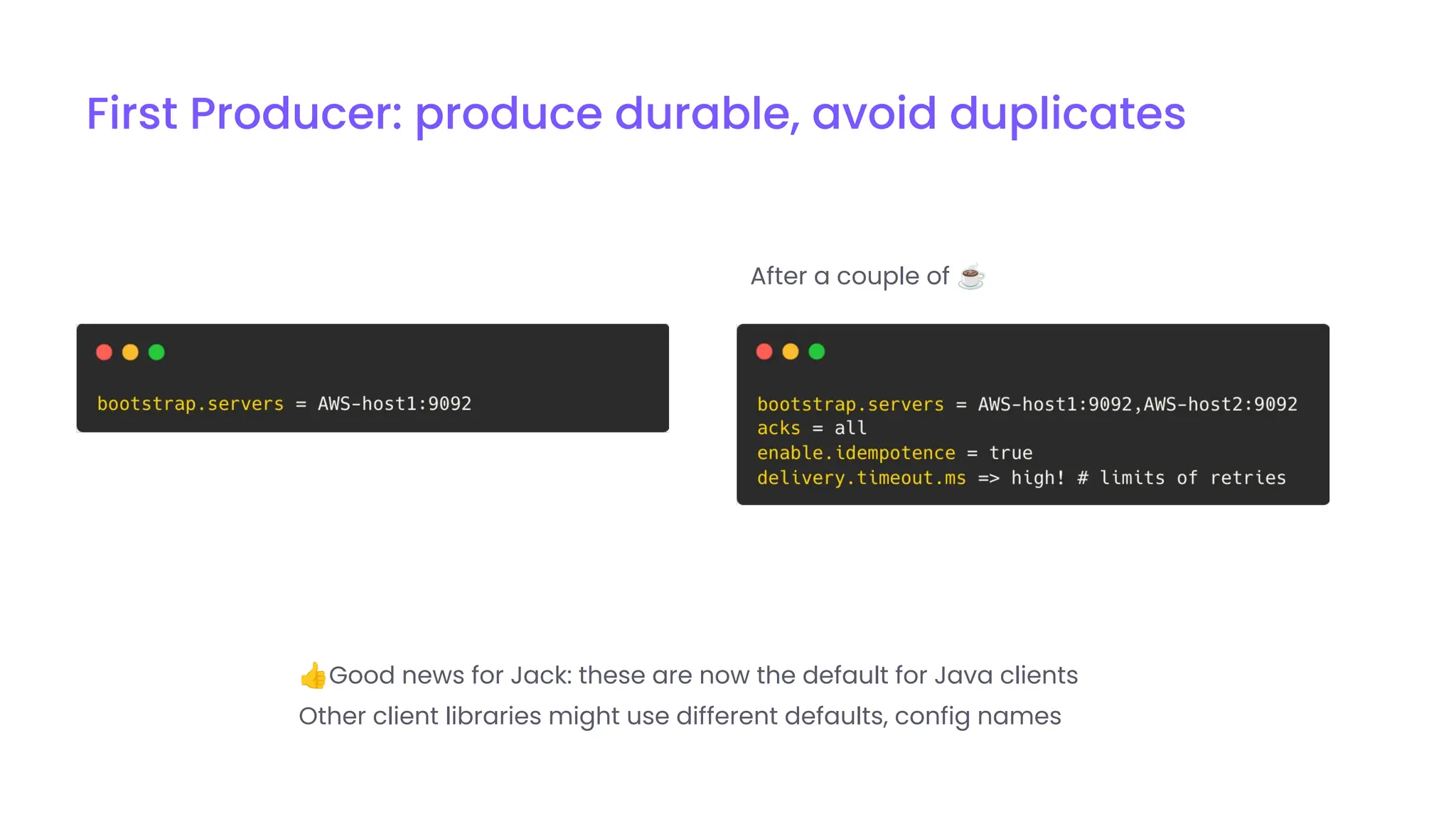👍Good news for Jack: these are now the default for Java clients
Other client libraries might use different defaults, config names
After a couple of ☕
First Producer: produce durable, avoid duplicates
 
