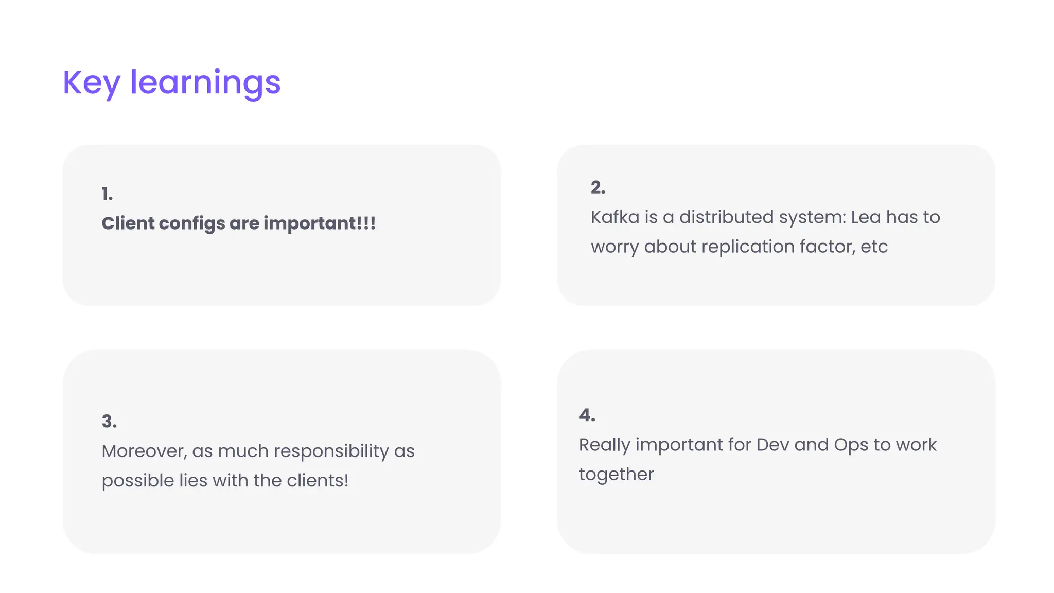 Key learnings
4.
Really important for Dev and Ops to work
together
1.
Client configs are important!!!
2.
Kafka is a distributed system: Lea has to
worry about replication factor, etc
3.
Moreover, as much responsibility as
possible lies with the clients!
 