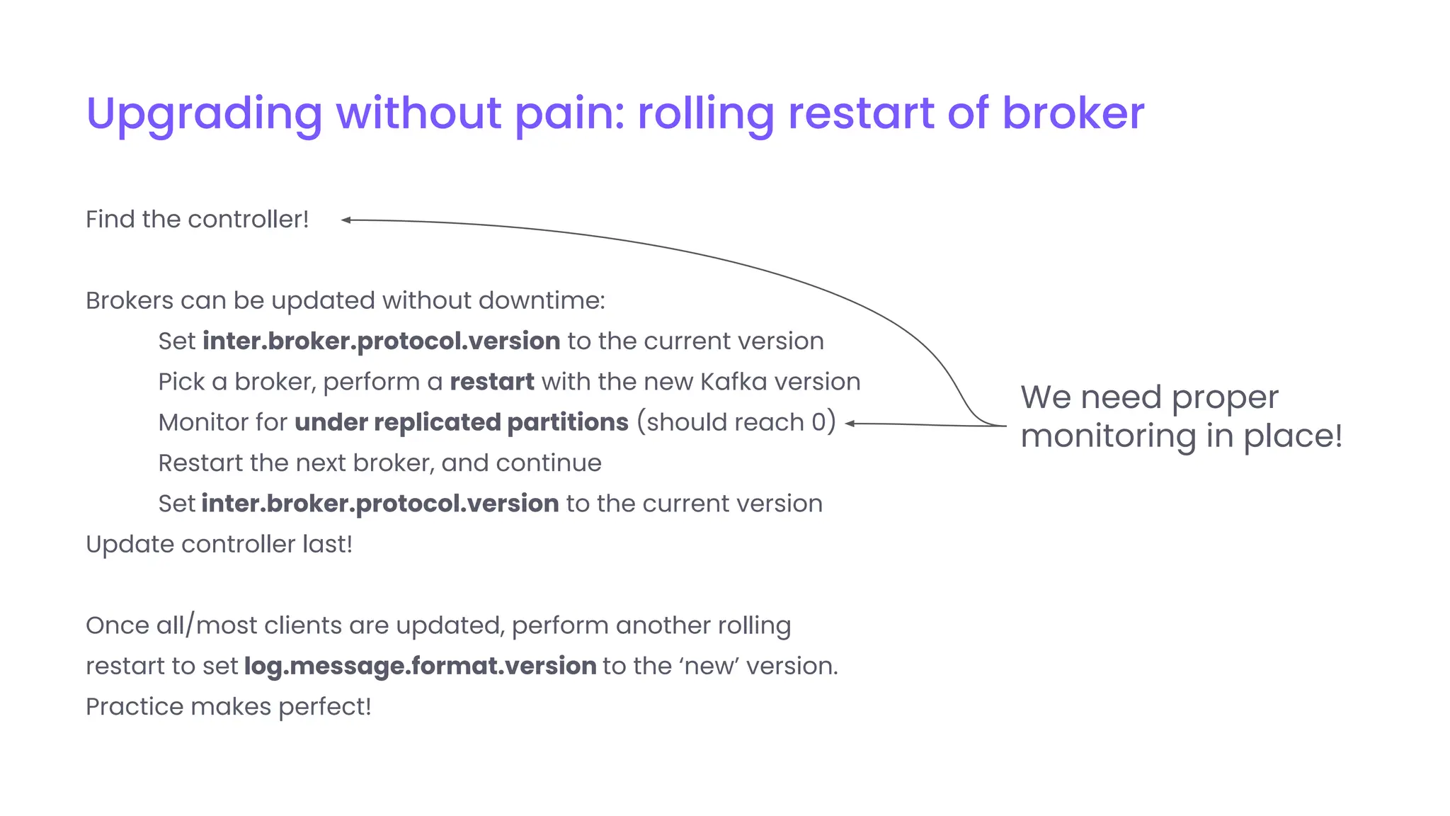 Upgrading without pain: rolling restart of broker
Find the controller!
Brokers can be updated without downtime:
Set inter.broker.protocol.version to the current version
Pick a broker, perform a restart with the new Kafka version
Monitor for under replicated partitions (should reach 0)
Restart the next broker, and continue
Set inter.broker.protocol.version to the current version
Update controller last!
Once all/most clients are updated, perform another rolling
restart to set log.message.format.version to the ‘new’ version.
Practice makes perfect!
We need proper
monitoring in place!
 