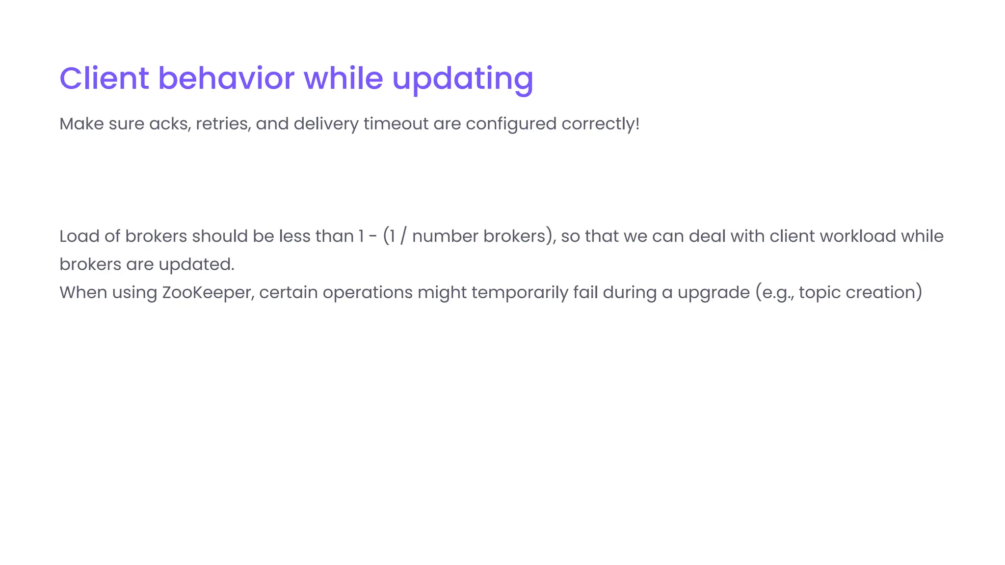 Client behavior while updating
Make sure acks, retries, and delivery timeout are configured correctly!
Load of brokers should be less than 1 - (1 / number brokers), so that we can deal with client workload while
brokers are updated.
When using ZooKeeper, certain operations might temporarily fail during a upgrade (e.g., topic creation)
 