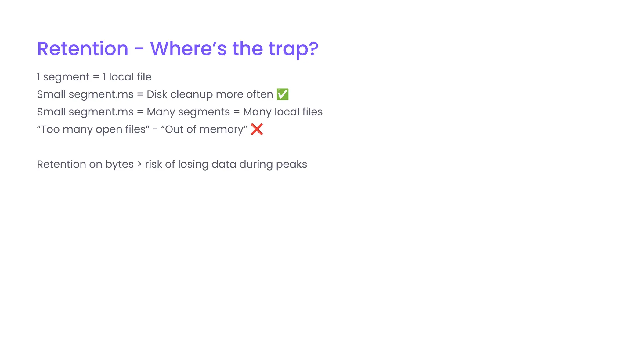 Retention - Where’s the trap?
1 segment = 1 local file
Small segment.ms = Disk cleanup more often ✅
Small segment.ms = Many segments = Many local files
“Too many open files” - “Out of memory” ❌
Retention on bytes > risk of losing data during peaks
 