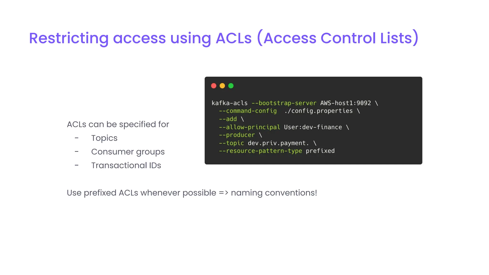 Restricting access using ACLs (Access Control Lists)
ACLs can be specified for
- Topics
- Consumer groups
- Transactional IDs
Use prefixed ACLs whenever possible => naming conventions!
 