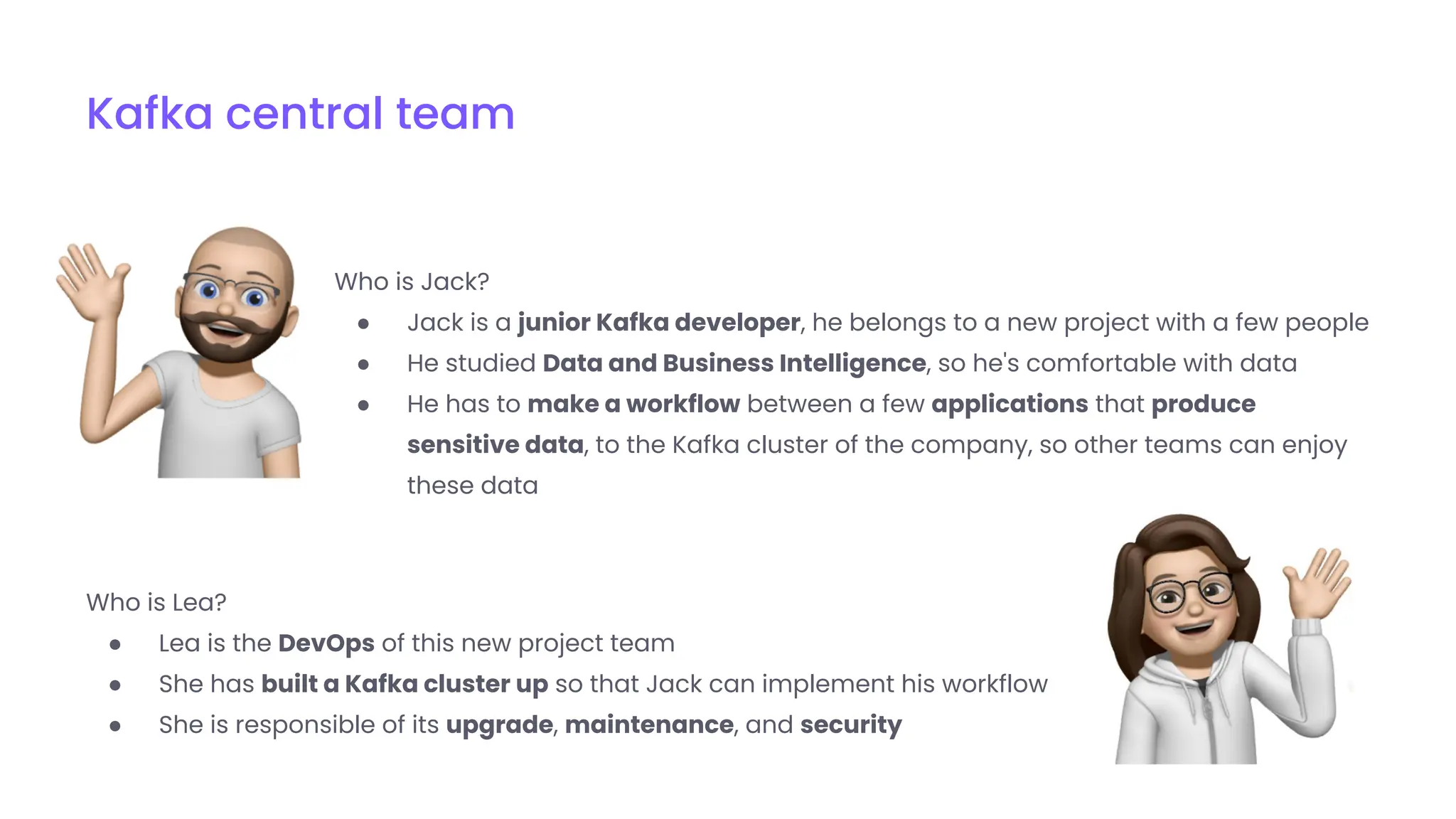 Who is Jack?
● Jack is a junior Kafka developer, he belongs to a new project with a few people
● He studied Data and Business Intelligence, so he's comfortable with data
● He has to make a workflow between a few applications that produce
sensitive data, to the Kafka cluster of the company, so other teams can enjoy
these data
Kafka central team
Who is Lea?
● Lea is the DevOps of this new project team
● She has built a Kafka cluster up so that Jack can implement his workflow
● She is responsible of its upgrade, maintenance, and security
 