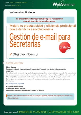 FECHA: Lunes • 13 de MAYO de 2013
webSeminars
¡Inscríbete ahora! dmayo@iir.es 91 700 49 15 / 01 79 www.iir.es @iiR_Spain
HORARIO: 14:50 - 15:30 h.
Mejora tu productividad y eficiencia profesional
con esta técnica revolucionaria
Gestión de e-mail para
Secretarias
 Objetivo Inbox=0
Te presentamos la mejor solución para recuperar el
control sobre tu correo electrónico
WebSeminar Gratuito
Gratuito
Webseminar Gratuito
 