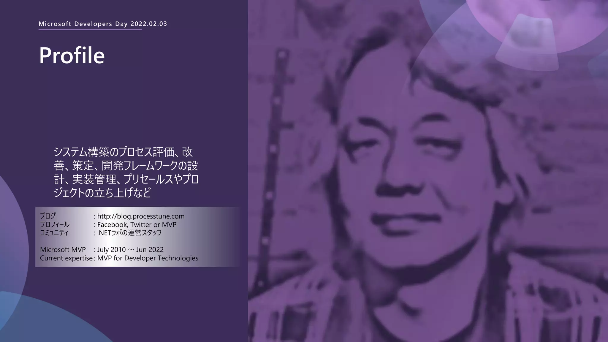 Microsoft Developers Day 2022.02.03
Profile
システム構築のプロセス評価、改
善、策定、開発フレームワークの設
計、実装管理、プリセールスやプロ
ジェクトの立ち上げなど
ブログ : http://blog.processtune.com
プロフィール : Facebook, Twitter or MVP
コミュニティ : .NETラボの運営スタッフ
Microsoft MVP : July 2010 ～ Jun 2022
Current expertise : MVP for Developer Technologies
 
