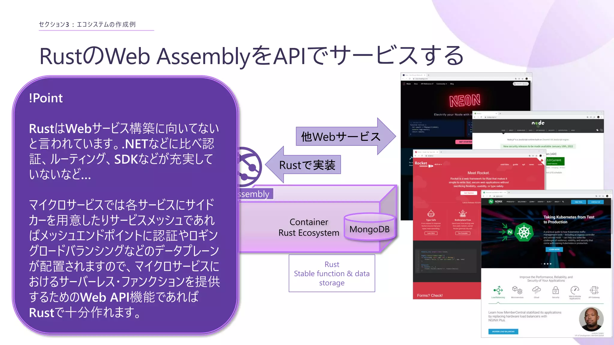 RustのWeb AssemblyをAPIでサービスする
セクション3 : エコシステムの作成例
Container
Rust Ecosystem
WebAssembly
WebAssembly
MongoDB
Rust
Stable function & data
storage
Rustで実装
他Webサービス
!Point
RustはWebサービス構築に向いてない
と言われています。.NETなどに比べ認
証、ルーティング、SDKなどが充実して
いないなど…
マイクロサービスでは各サービスにサイド
カーを用意したりサービスメッシュであれ
ばメッシュエンドポイントに認証やロギン
グロードバランシングなどのデータプレーン
が配置されますので、マイクロサービスに
おけるサーバーレス・ファンクションを提供
するためのWeb API機能であれば
Rustで十分作れます。
 