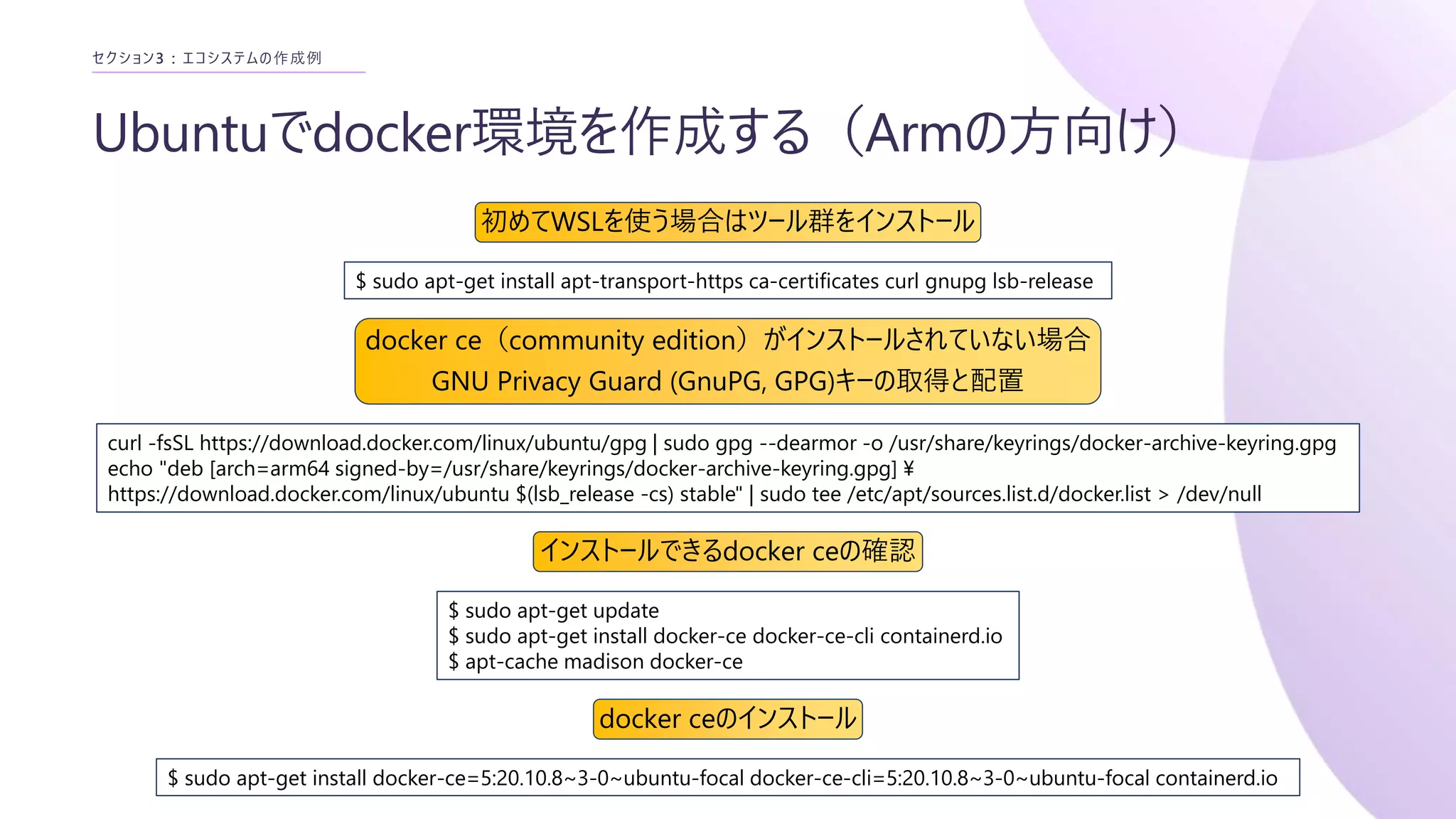 Ubuntuでdocker環境を作成する（Armの方向け）
セクション3 : エコシステムの作成例
curl -fsSL https://download.docker.com/linux/ubuntu/gpg | sudo gpg --dearmor -o /usr/share/keyrings/docker-archive-keyring.gpg
echo "deb [arch=arm64 signed-by=/usr/share/keyrings/docker-archive-keyring.gpg] ¥
https://download.docker.com/linux/ubuntu $(lsb_release -cs) stable" | sudo tee /etc/apt/sources.list.d/docker.list > /dev/null
$ sudo apt-get install apt-transport-https ca-certificates curl gnupg lsb-release
初めてWSLを使う場合はツール群をインストール
docker ce（community edition）がインストールされていない場合
GNU Privacy Guard (GnuPG, GPG)キーの取得と配置
$ sudo apt-get update
$ sudo apt-get install docker-ce docker-ce-cli containerd.io
$ apt-cache madison docker-ce
インストールできるdocker ceの確認
$ sudo apt-get install docker-ce=5:20.10.8~3-0~ubuntu-focal docker-ce-cli=5:20.10.8~3-0~ubuntu-focal containerd.io
docker ceのインストール
 