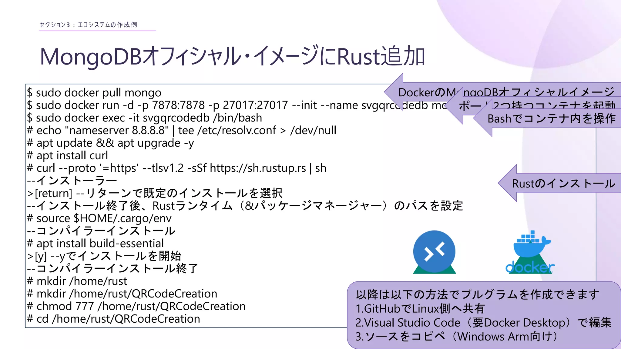 MongoDBオフィシャル・イメージにRust追加
セクション3 : エコシステムの作成例
$ sudo docker pull mongo
$ sudo docker run -d -p 7878:7878 -p 27017:27017 --init --name svgqrcodedb mongo:latest
$ sudo docker exec -it svgqrcodedb /bin/bash
# echo "nameserver 8.8.8.8" | tee /etc/resolv.conf > /dev/null
# apt update && apt upgrade -y
# apt install curl
# curl --proto '=https' --tlsv1.2 -sSf https://sh.rustup.rs | sh
--インストーラー
>[return] --リターンで既定のインストールを選択
--インストール終了後、Rustランタイム（&パッケージマネージャー）のパスを設定
# source $HOME/.cargo/env
--コンパイラーインストール
# apt install build-essential
>[y] --yでインストールを開始
--コンパイラーインストール終了
# mkdir /home/rust
# mkdir /home/rust/QRCodeCreation
# chmod 777 /home/rust/QRCodeCreation
# cd /home/rust/QRCodeCreation
DockerのMongoDBオフィシャルイメージ
以降は以下の方法でプルグラムを作成できます
1.GitHubでLinux側へ共有
2.Visual Studio Code（要Docker Desktop）で編集
3.ソースをコピペ（Windows Arm向け）
ポート2つ持つコンテナを起動
Bashでコンテナ内を操作
Rustのインストール
 