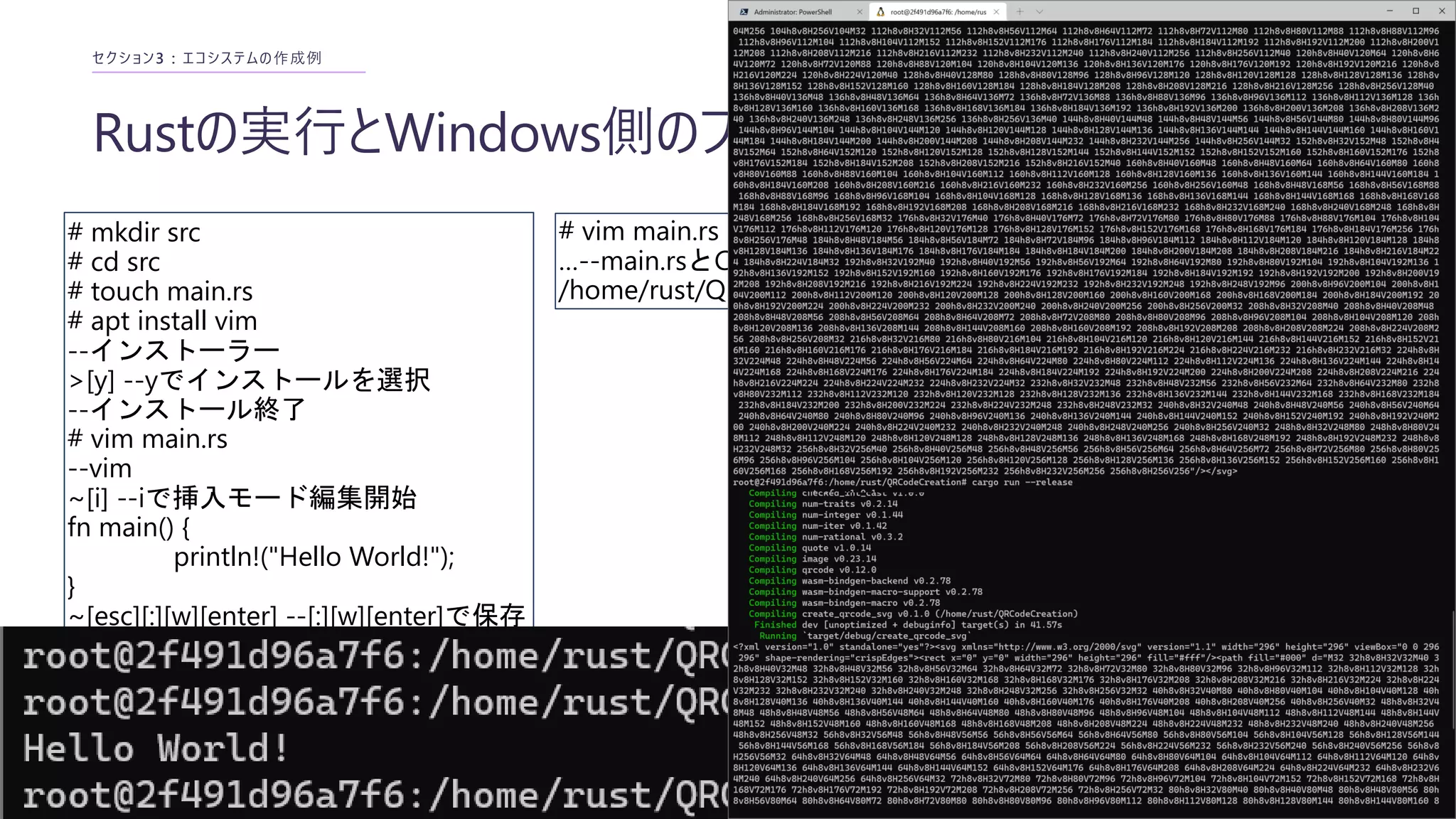 Rustの実行とWindows側のプログラムの移植
セクション3 : エコシステムの作成例
# mkdir src
# cd src
# touch main.rs
# apt install vim
--インストーラー
>[y] --yでインストールを選択
--インストール終了
# vim main.rs
--vim
~[i] --iで挿入モード編集開始
fn main() {
println!("Hello World!");
}
~[esc][:][w][enter] --[:][w][enter]で保存
~[:][q][enter] --[:][q][enter]で終了
--vim終了後、コンパイルと実行
# rustc main.rs
# ./main
# vim main.rs
…--main.rsとCargo.tomlの中身をvimでコピーする
/home/rust/QRCodeCreation# cargo run
 