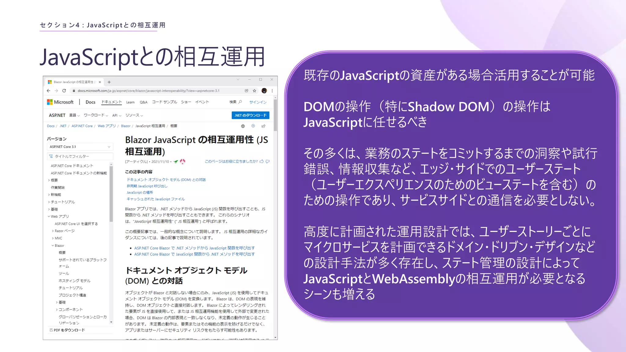 JavaScriptとの相互運用
セクション4 : JavaScriptとの相互運用
既存のJavaScriptの資産がある場合活用することが可能
DOMの操作（特にShadow DOM）の操作は
JavaScriptに任せるべき
その多くは、業務のステートをコミットするまでの洞察や試行
錯誤、情報収集など、エッジ・サイドでのユーザーステート
（ユーザーエクスペリエンスのためのビューステートを含む）の
ための操作であり、サービスサイドとの通信を必要としない。
高度に計画された運用設計では、ユーザーストーリーごとに
マイクロサービスを計画できるドメイン・ドリブン・デザインなど
の設計手法が多く存在し、ステート管理の設計によって
JavaScriptとWebAssemblyの相互運用が必要となる
シーンも増える
 
