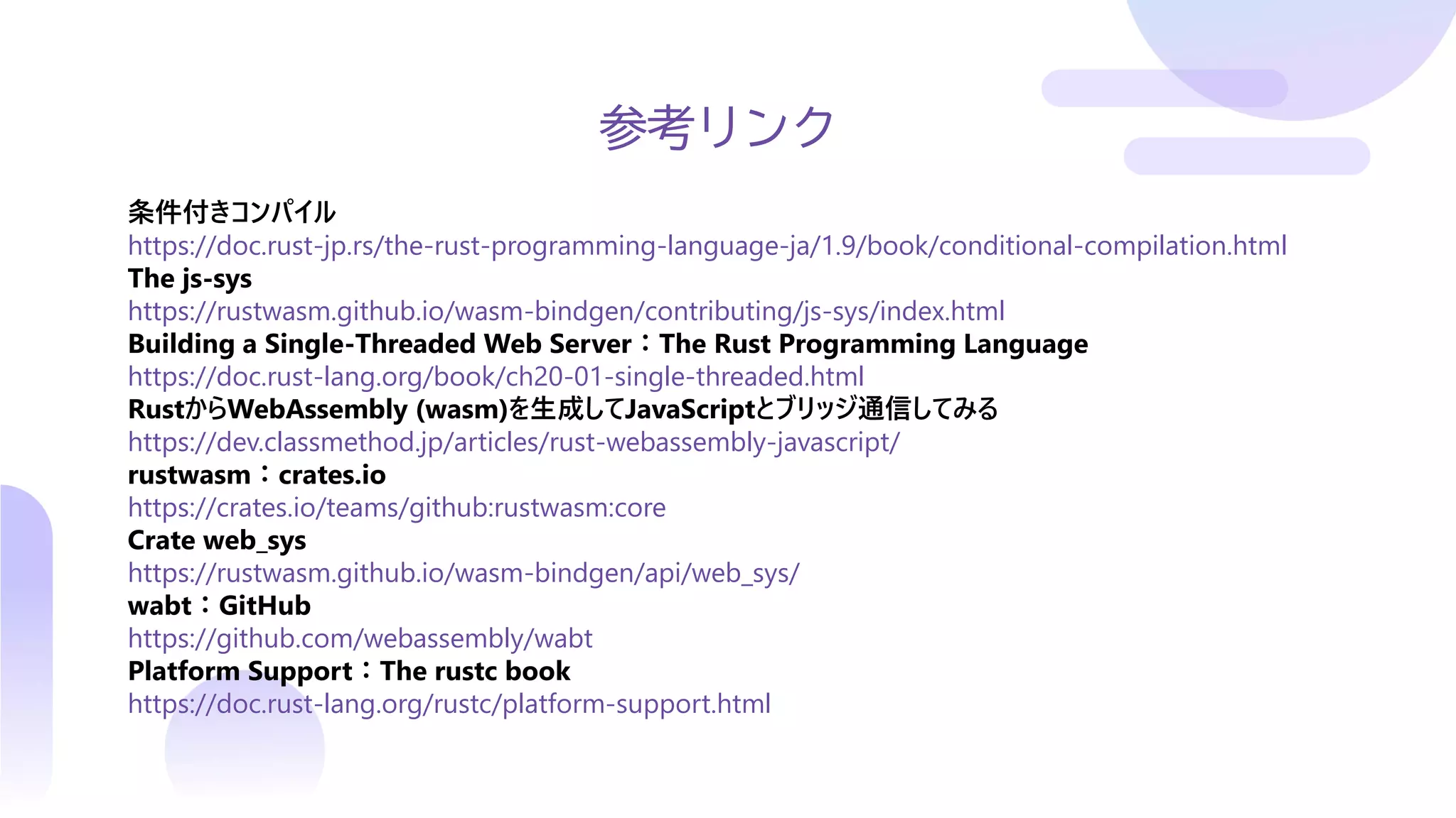 参考リンク
条件付きコンパイル
https://doc.rust-jp.rs/the-rust-programming-language-ja/1.9/book/conditional-compilation.html
The js-sys
https://rustwasm.github.io/wasm-bindgen/contributing/js-sys/index.html
Building a Single-Threaded Web Server：The Rust Programming Language
https://doc.rust-lang.org/book/ch20-01-single-threaded.html
RustからWebAssembly (wasm)を生成してJavaScriptとブリッジ通信してみる
https://dev.classmethod.jp/articles/rust-webassembly-javascript/
rustwasm：crates.io
https://crates.io/teams/github:rustwasm:core
Crate web_sys
https://rustwasm.github.io/wasm-bindgen/api/web_sys/
wabt：GitHub
https://github.com/webassembly/wabt
Platform Support：The rustc book
https://doc.rust-lang.org/rustc/platform-support.html
 
