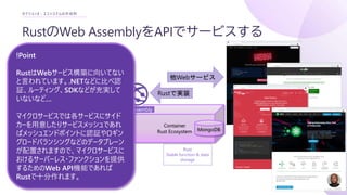 RustのWeb AssemblyをAPIでサービスする
セクション3 : エコシステムの作成例
Container
Rust Ecosystem
WebAssembly
WebAssembly
MongoDB
Rust
Stable function & data
storage
Rustで実装
他Webサービス
!Point
RustはWebサービス構築に向いてない
と言われています。.NETなどに比べ認
証、ルーティング、SDKなどが充実して
いないなど…
マイクロサービスでは各サービスにサイド
カーを用意したりサービスメッシュであれ
ばメッシュエンドポイントに認証やロギン
グロードバランシングなどのデータプレーン
が配置されますので、マイクロサービスに
おけるサーバーレス・ファンクションを提供
するためのWeb API機能であれば
Rustで十分作れます。
 