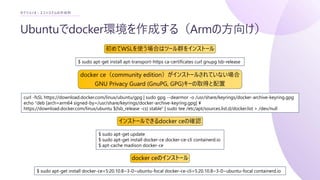 Ubuntuでdocker環境を作成する（Armの方向け）
セクション3 : エコシステムの作成例
curl -fsSL https://download.docker.com/linux/ubuntu/gpg | sudo gpg --dearmor -o /usr/share/keyrings/docker-archive-keyring.gpg
echo "deb [arch=arm64 signed-by=/usr/share/keyrings/docker-archive-keyring.gpg] ¥
https://download.docker.com/linux/ubuntu $(lsb_release -cs) stable" | sudo tee /etc/apt/sources.list.d/docker.list > /dev/null
$ sudo apt-get install apt-transport-https ca-certificates curl gnupg lsb-release
初めてWSLを使う場合はツール群をインストール
docker ce（community edition）がインストールされていない場合
GNU Privacy Guard (GnuPG, GPG)キーの取得と配置
$ sudo apt-get update
$ sudo apt-get install docker-ce docker-ce-cli containerd.io
$ apt-cache madison docker-ce
インストールできるdocker ceの確認
$ sudo apt-get install docker-ce=5:20.10.8~3-0~ubuntu-focal docker-ce-cli=5:20.10.8~3-0~ubuntu-focal containerd.io
docker ceのインストール
 