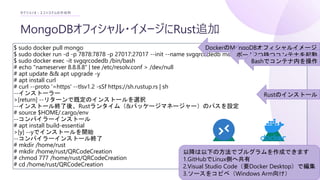 MongoDBオフィシャル・イメージにRust追加
セクション3 : エコシステムの作成例
$ sudo docker pull mongo
$ sudo docker run -d -p 7878:7878 -p 27017:27017 --init --name svgqrcodedb mongo:latest
$ sudo docker exec -it svgqrcodedb /bin/bash
# echo "nameserver 8.8.8.8" | tee /etc/resolv.conf > /dev/null
# apt update && apt upgrade -y
# apt install curl
# curl --proto '=https' --tlsv1.2 -sSf https://sh.rustup.rs | sh
--インストーラー
>[return] --リターンで既定のインストールを選択
--インストール終了後、Rustランタイム（&パッケージマネージャー）のパスを設定
# source $HOME/.cargo/env
--コンパイラーインストール
# apt install build-essential
>[y] --yでインストールを開始
--コンパイラーインストール終了
# mkdir /home/rust
# mkdir /home/rust/QRCodeCreation
# chmod 777 /home/rust/QRCodeCreation
# cd /home/rust/QRCodeCreation
DockerのMongoDBオフィシャルイメージ
以降は以下の方法でプルグラムを作成できます
1.GitHubでLinux側へ共有
2.Visual Studio Code（要Docker Desktop）で編集
3.ソースをコピペ（Windows Arm向け）
ポート2つ持つコンテナを起動
Bashでコンテナ内を操作
Rustのインストール
 