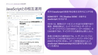 JavaScriptとの相互運用
セクション4 : JavaScriptとの相互運用
既存のJavaScriptの資産がある場合活用することが可能
DOMの操作（特にShadow DOM）の操作は
JavaScriptに任せるべき
その多くは、業務のステートをコミットするまでの洞察や試行
錯誤、情報収集など、エッジ・サイドでのユーザーステート
（ユーザーエクスペリエンスのためのビューステートを含む）の
ための操作であり、サービスサイドとの通信を必要としない。
高度に計画された運用設計では、ユーザーストーリーごとに
マイクロサービスを計画できるドメイン・ドリブン・デザインなど
の設計手法が多く存在し、ステート管理の設計によって
JavaScriptとWebAssemblyの相互運用が必要となる
シーンも増える
 