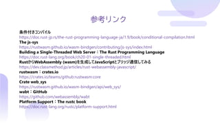 参考リンク
条件付きコンパイル
https://doc.rust-jp.rs/the-rust-programming-language-ja/1.9/book/conditional-compilation.html
The js-sys
https://rustwasm.github.io/wasm-bindgen/contributing/js-sys/index.html
Building a Single-Threaded Web Server：The Rust Programming Language
https://doc.rust-lang.org/book/ch20-01-single-threaded.html
RustからWebAssembly (wasm)を生成してJavaScriptとブリッジ通信してみる
https://dev.classmethod.jp/articles/rust-webassembly-javascript/
rustwasm：crates.io
https://crates.io/teams/github:rustwasm:core
Crate web_sys
https://rustwasm.github.io/wasm-bindgen/api/web_sys/
wabt：GitHub
https://github.com/webassembly/wabt
Platform Support：The rustc book
https://doc.rust-lang.org/rustc/platform-support.html
 