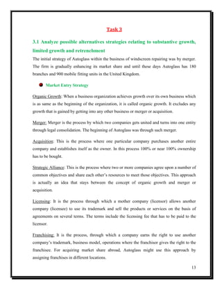 Task 3
3.1 Analyze possible alternatives strategies relating to substantive growth,
limited growth and retrenchment
The initial strategy of Autoglass within the business of windscreen repairing was by merger.
The firm is gradually enhancing its market share and until these days Autoglass has 180
branches and 900 mobile fitting units in the United Kingdom.
Market Entry Strategy
Organic Growth: When a business organization achieves growth over its own business which
is as same as the beginning of the organization, it is called organic growth. It excludes any
growth that is gained by getting into any other business or merger or acquisition.
Merger: Merger is the process by which two companies gets united and turns into one entity
through legal consolidation. The beginning of Autoglass was through such merger.
Acquisition: This is the process where one particular company purchases another entire
company and establishes itself as the owner. In this process 100% or near 100% ownership
has to be bought.
Strategic Alliance: This is the process where two or more companies agree upon a number of
common objectives and share each other’s resources to meet those objectives. This approach
is actually an idea that stays between the concept of organic growth and merger or
acquisition.
Licensing: It is the process through which a mother company (licensor) allows another
company (licensee) to use its trademark and sell the products or services on the basis of
agreements on several terms. The terms include the licensing fee that has to be paid to the
licensor.
Franchising: It is the process, through which a company earns the right to use another
company’s trademark, business model, operations where the franchisor gives the right to the
franchisee. For acquiring market share abroad, Autoglass might use this approach by
assigning franchises in different locations.
13

 