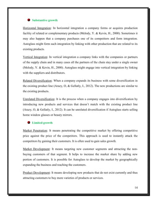 Substantive growth
Horizontal Integration: In horizontal integration a company forms or acquires production
facility of related or complementary products (Melody, Y. & Kevin, H., 2000). Sometimes it
may also happen that a company purchases one of its competitors and form integration.
Autoglass might form such integration by linking with other production that are related to its
existing products.
Vertical Integration: In vertical integration a company links with the companies or partners
of the supply chain and in many cases all the partners of the chain stay under a single owner
(Melody, Y. & Kevin, H., 2000). Autoglass might engage into vertical integration by linking
with the suppliers and distributors.
Related Diversification: When a company expands its business with some diversification in
the existing product line (Arazy, O, & Gellatly, I., 2012). The new productions are similar to
the existing products.
Unrelated Diversification: It is the process when a company engages into diversification by
introducing new products and services that doesn’t match with the existing product line
(Arazy, O, & Gellatly, I., 2012). It can be unrelated diversification if Autoglass starts selling
home window glasses or beauty mirrors.
Limited growth
Market Penetration: It means penetrating the competitive market by offering competitive
price against the price of the competitors. This approach is used to instantly attack the
competitors by gaining their customers. It is often used to gain sales growth.
Market Development: It means targeting new customer segments and attracting the nonbuying customers of that segment. It helps to increase the market share by adding new
portion of customers. It is possible for Autoglass to develop the market by geographically
expanding the business and reaching the customers.
Product Development: It means developing new products that do not exist currently and thus
attracting customers to buy more varieties of products or services.
14

 
