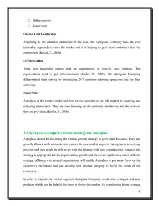 2. Differentiation
3. Focal Point
Overall Cost Leadership
According to the situation mentioned in the case, the Autoglass Company uses the cost
leadership approach to enter the market and it is helping to grab more customers than the
competitors (Kotler, P., 2000).
Differentiation
Only cost leadership cannot help an organization to flourish their business. The
organizations need to put differentiations (Kotler, P., 2000). The Autoglass Company
differentiated their service by introducing 24/7 customer advising operations and the fleet
servicing.
Focal Point
Autoglass is the market leader and best service provider in the UK market in repairing and
replacing windscreen. They are now focusing on the customer satisfaction and the services
they are providing (Kotler, P., 2000).

3.2 Select an appropriate future strategy for Autoglass
Autoglass should be following the vertical growth strategy to grow their business. They can
go with alliance with automakers to capture the new market segment. Autoglass is in a strong
position and they might be able to go with the alliance with new organizations. Because this
strategy is appropriate for the organizations growth and their core capabilities match with the
strategy. Alliance with related organizations will enable Autoglass to put more focus on the
customer’s preference and can develop new product category to fulfill the needs of the
customers.
In order to expand the market segment Autoglass Company needs new strategies and new
products which can be helpful for them to thrive the market. So considering future strategy
16

 