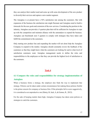 they can analyze their market need and come up with some development of the new product
to diversify their services and capture a new market segment.
The Autoglass is at present have a 92% satisfaction rate among the customers. But with
expansion of the business the satisfaction rate might fluctuate and Autoglass need to build a
timescale for the new goals and extension of the new services. Considering the position in the
industry, Autoglass can provide a 5 quarters plan that will be sufficient for Autoglass to cope
up with the competition and maintain alliance with the automakers to expand the business.
Autoglass can benchmark next 5 quarters to comply with strategies they have taken and
fulfill the commitment to the customers.
Only starting new product line and expanding the market will not alone help the Autoglass
Company to expand in the market. Autoglass should constantly review the feedback of the
customers so that they might know what the customers are looking for and to what level of
satisfaction customers want. Autoglass management needs to define the roles and
responsibilities to the employees so that they can provide the highest level of satisfaction to
the customers.

Task 4
4.1 Compare the roles and responsibilities for strategy implementation of
Autoglass
When a business forms a strategy, the employer also finds the way to implement that
strategy. Policies can be taken under certain circumstances but making those policies fruitful
is the prime concern for company or business firm. If the principles fail to score suggestively,
it is considered as an unproductive one (Henry, R, Jack, A, & Gomes, R., 2012).
For the sake of keeping market share high, Autoglass Company has taken some policies or
strategies to catch the customers.

17

 