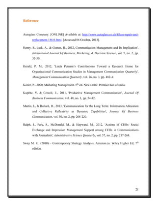 Reference

Autoglass Company. [ONLINE] Available at: http://www.autoglass.co.uk/Glass-repair-andreplacement.186.0.html. [Accessed 06 October, 2013].
Henry, R., Jack, A., & Gomes, R., 2012, Communication Management and Its Implication',
International Journal Of Business, Marketing, & Decision Science, vol. 5, no. 2, pp.
35-50.
Herald, P. M., 2012, 'Linda Putnam’s Contributions Toward a Research Home for
Organizational Communication Studies in Management Communication Quarterly',
Management Communication Quarterly, vol. 26, no. 3, pp. 482-4.
Kotler, P., 2000. Marketing Management. 5th ed. New Delhi: Prentice hall of India.
Kupritz, V. & Cowell, E., 2011, 'Productive Management Communication', Journal Of
Business Communication, vol. 48, no. 1, pp. 54-82.
Martin, L, & Ballard, D., 2013, 'Communication for the Long Term: Information Allocation
and Collective Reflexivity as Dynamic Capabilities', Journal Of Business
Communication, vol. 50, no. 2, pp. 208-220.
Ralph, J., Park, S., McDonald, M., & Hayward, M., 2012, 'Actions of CEOs: Social
Exchange and Impression Management Support among CEOs in Communications
with Journalists', Administrative Science Quarterly, vol. 57, no. 2, pp. 217-268.
Sway M. R., (2010) – Contemporary Strategy Analysis, Amazon.co, Wiley Higher Ed; 7th
edition.

21

 