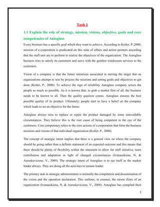 Task 1
1.1 Explain the role of strategy, mission, visions, objective, goals and core
competencies of Autoglass
Every business has a specific goal which they want to achieve. According to Kotler, P.,2000,
mission of a corporation is predicated on this state of affairs and action pointers according
that the staff unit are to perform to realize the objectives of the organization. The Autoglass
business tries to satisfy its customers and serve with the gentlest windscreen services to the
customers.
Vision of a company is that the future intentions associated in nursing the target that an
organizations attempt to win by process the missions and setting goals and objectives to get
done (Kotler, P., 2000). To achieve the sign of reliability Autoglass company serves the
people as much as possible. As it is known that, to grab a market first of all, the business
needs to be known to all. Then the quality question comes. Autoglass ensures the best
possible quality of its product. Ultimately, people start to have a belief on the company
which leads to set an objective for the future.
Autoglass always tries to replace or repair the product damaged by some unavoidable
circumstances. They believe this is the root cause of being competent in the eye of the
customers. Core competency refers to the core actions of a corporation that form the business
missions and visions of that individual organization (Kotler, P., 2000).
The concept of strategic intent implies that there is a general view on where the company
should be going rather than a definite statement of an expected outcome and this means that
there should be plenty of flexibility within the statement to allow for staff initiative, team
contribution and adaptation in light of changed circumstances (Ivanauskiene, N, &
Auruskeviciene, V., 2009). The strategic intent of Autoglass is to see itself as the market
leader always. They are doing all the activities to remain leader.
The primary task in strategic administration is normally the compilation and dissemination of
the vision and the operation declaration. This outlines, in essence, the raison d'etre of an
organization (Ivanauskiene, N, & Auruskeviciene, V., 2009). Autoglass has compiled their
3

 