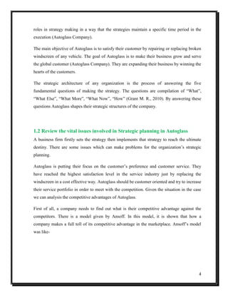 roles in strategy making in a way that the strategies maintain a specific time period in the
execution (Autoglass Company).
The main objective of Autoglass is to satisfy their customer by repairing or replacing broken
windscreen of any vehicle. The goal of Autoglass is to make their business grow and serve
the global customer (Autoglass Company). They are expanding their business by winning the
hearts of the customers.
The strategic architecture of any organization is the process of answering the five
fundamental questions of making the strategy. The questions are compilation of “What”,
“What Else”, “What More”, “What Now”, “How” (Grant M. R., 2010). By answering these
questions Autoglass shapes their strategic structures of the company.

1.2 Review the vital issues involved in Strategic planning in Autoglass
A business firm firstly sets the strategy then implements that strategy to reach the ultimate
destiny. There are some issues which can make problems for the organization’s strategic
planning.
Autoglass is putting their focus on the customer’s preference and customer service. They
have reached the highest satisfaction level in the service industry just by replacing the
windscreen in a cost effective way. Autoglass should be customer oriented and try to increase
their service portfolio in order to meet with the competition. Given the situation in the case
we can analysis the competitive advantages of Autoglass.
First of all, a company needs to find out what is their competitive advantage against the
competitors. There is a model given by Ansoff. In this model, it is shown that how a
company makes a full toll of its competitive advantage in the marketplace. Ansoff’s model
was like-

4

 